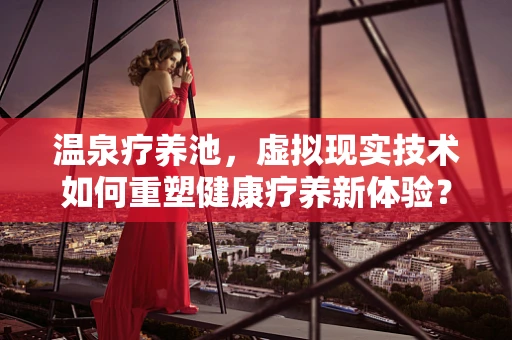 温泉疗养池，虚拟现实技术如何重塑健康疗养新体验？