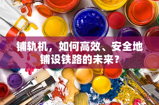 铺轨机，如何高效、安全地铺设铁路的未来？