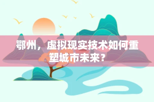 鄂州，虚拟现实技术如何重塑城市未来？