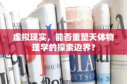 虚拟现实，能否重塑天体物理学的探索边界？