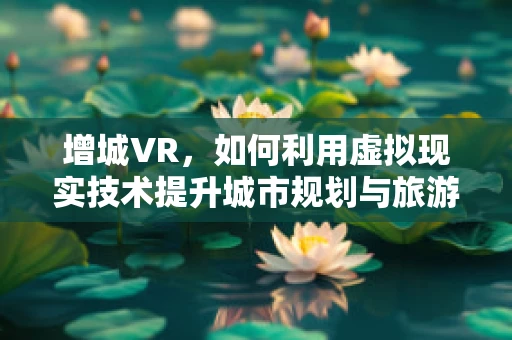 增城VR，如何利用虚拟现实技术提升城市规划与旅游体验？