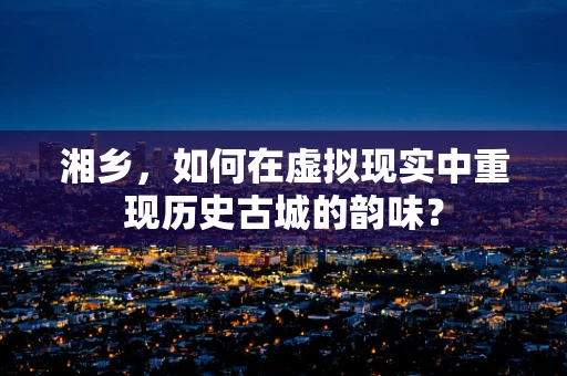 湘乡，如何在虚拟现实中重现历史古城的韵味？