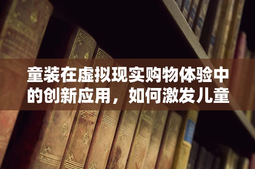 童装在虚拟现实购物体验中的创新应用，如何激发儿童探索欲？