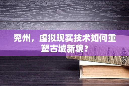 兖州，虚拟现实技术如何重塑古城新貌？