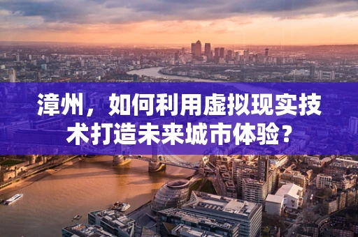 漳州，如何利用虚拟现实技术打造未来城市体验？