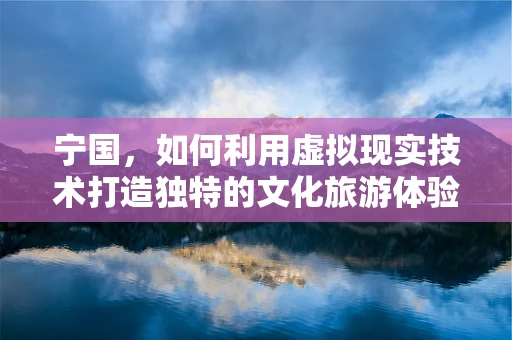 宁国，如何利用虚拟现实技术打造独特的文化旅游体验？
