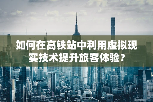 如何在高铁站中利用虚拟现实技术提升旅客体验？