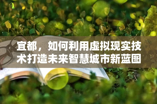 宜都，如何利用虚拟现实技术打造未来智慧城市新蓝图？