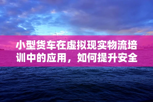 小型货车在虚拟现实物流培训中的应用，如何提升安全与效率？