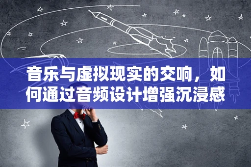 音乐与虚拟现实的交响，如何通过音频设计增强沉浸感？