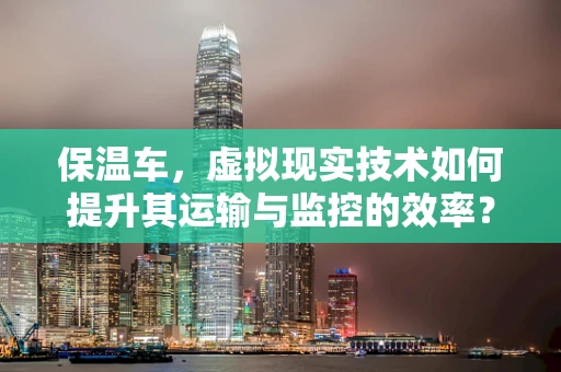 保温车，虚拟现实技术如何提升其运输与监控的效率？