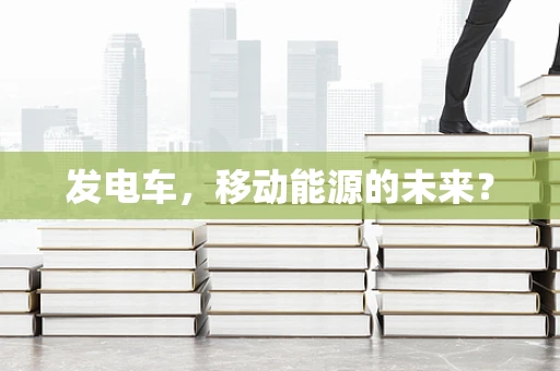 发电车，移动能源的未来？