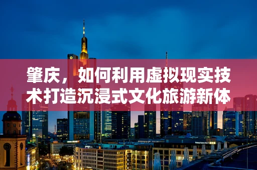 肇庆，如何利用虚拟现实技术打造沉浸式文化旅游新体验？
