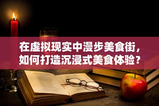在虚拟现实中漫步美食街，如何打造沉浸式美食体验？