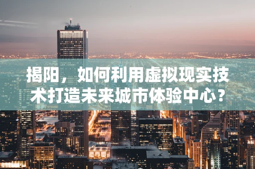 揭阳，如何利用虚拟现实技术打造未来城市体验中心？