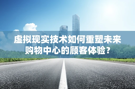 虚拟现实技术如何重塑未来购物中心的顾客体验？