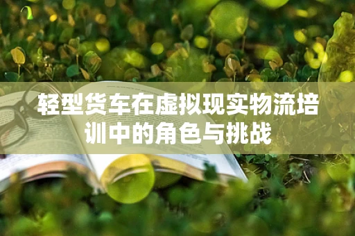 轻型货车在虚拟现实物流培训中的角色与挑战