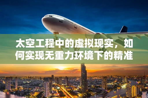 太空工程中的虚拟现实，如何实现无重力环境下的精准建造？