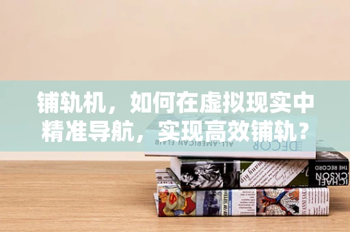 铺轨机，如何在虚拟现实中精准导航，实现高效铺轨？