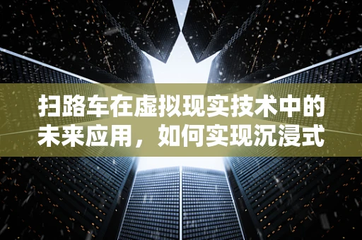 扫路车在虚拟现实技术中的未来应用，如何实现沉浸式清扫体验？