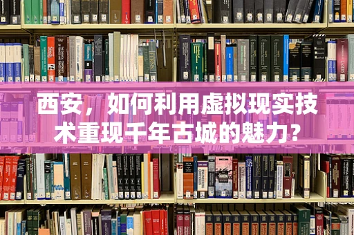 西安，如何利用虚拟现实技术重现千年古城的魅力？
