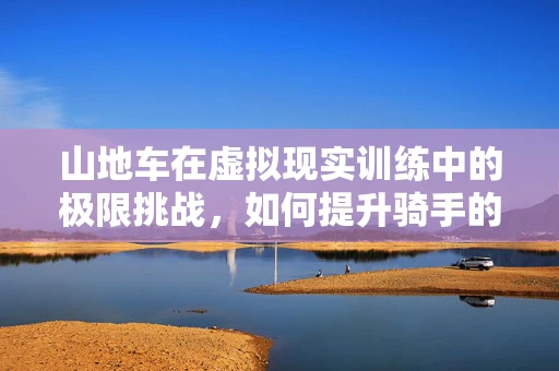 山地车在虚拟现实训练中的极限挑战，如何提升骑手的操控感？