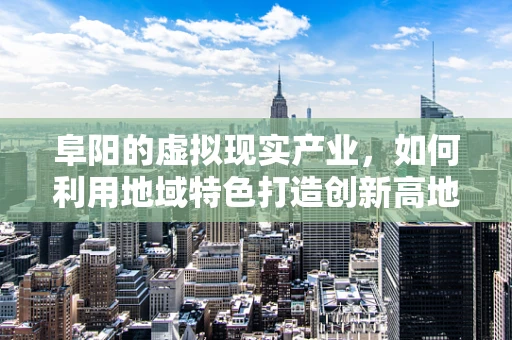 阜阳的虚拟现实产业，如何利用地域特色打造创新高地？