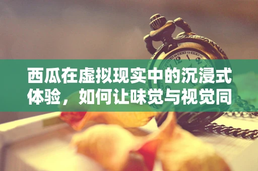 西瓜在虚拟现实中的沉浸式体验，如何让味觉与视觉同步？