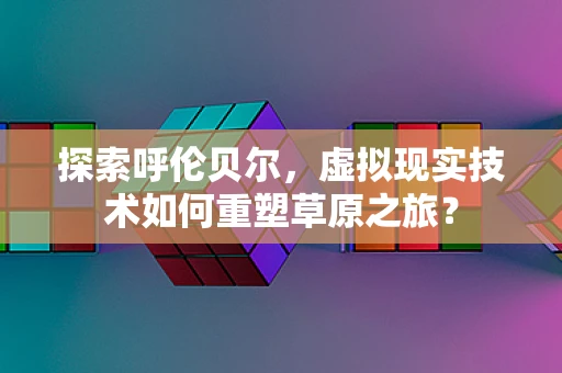 探索呼伦贝尔，虚拟现实技术如何重塑草原之旅？