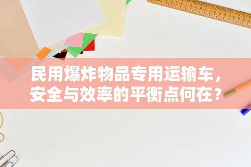 民用爆炸物品专用运输车，安全与效率的平衡点何在？