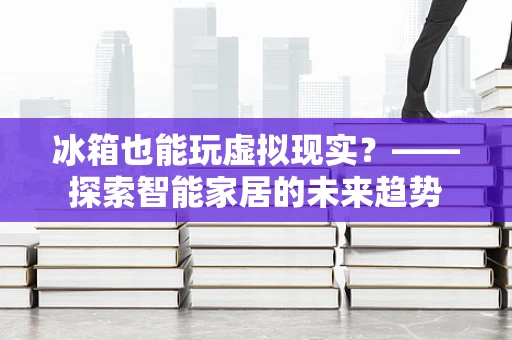 冰箱也能玩虚拟现实？——探索智能家居的未来趋势