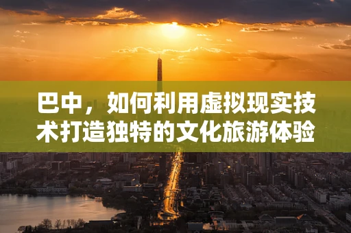 巴中，如何利用虚拟现实技术打造独特的文化旅游体验？