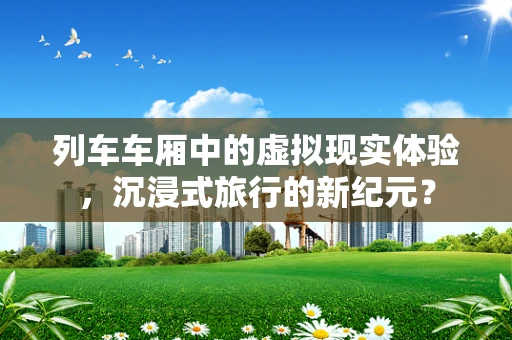 列车车厢中的虚拟现实体验，沉浸式旅行的新纪元？