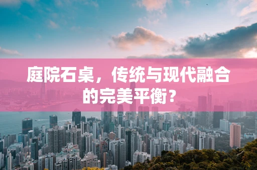 庭院石桌，传统与现代融合的完美平衡？