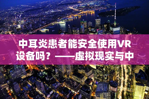 中耳炎患者能安全使用VR设备吗？——虚拟现实与中耳健康之间的微妙平衡