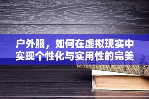 户外服，如何在虚拟现实中实现个性化与实用性的完美结合？