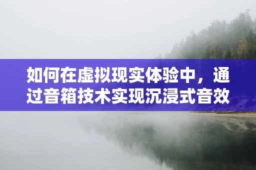 如何在虚拟现实体验中，通过音箱技术实现沉浸式音效？