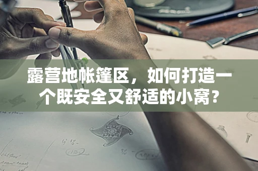 露营地帐篷区，如何打造一个既安全又舒适的小窝？