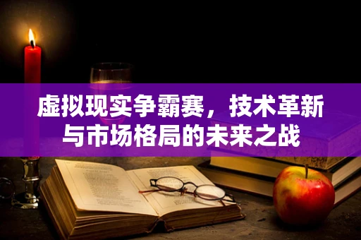 虚拟现实争霸赛，技术革新与市场格局的未来之战