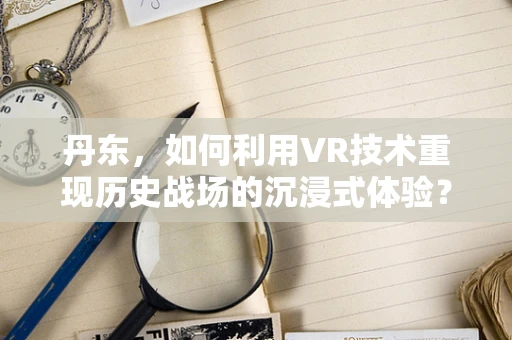 丹东，如何利用VR技术重现历史战场的沉浸式体验？