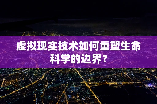 虚拟现实技术如何重塑生命科学的边界？