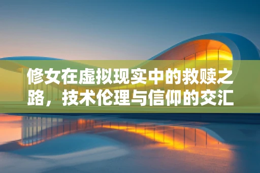 修女在虚拟现实中的救赎之路，技术伦理与信仰的交汇点
