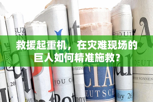 救援起重机，在灾难现场的巨人如何精准施救？