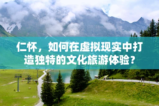 仁怀，如何在虚拟现实中打造独特的文化旅游体验？