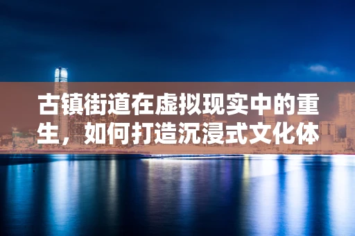 古镇街道在虚拟现实中的重生，如何打造沉浸式文化体验？