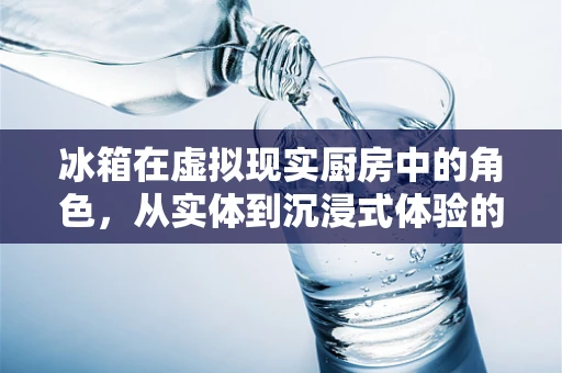 冰箱在虚拟现实厨房中的角色，从实体到沉浸式体验的转变？