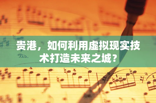 贵港，如何利用虚拟现实技术打造未来之城？
