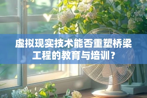 虚拟现实技术能否重塑桥梁工程的教育与培训？