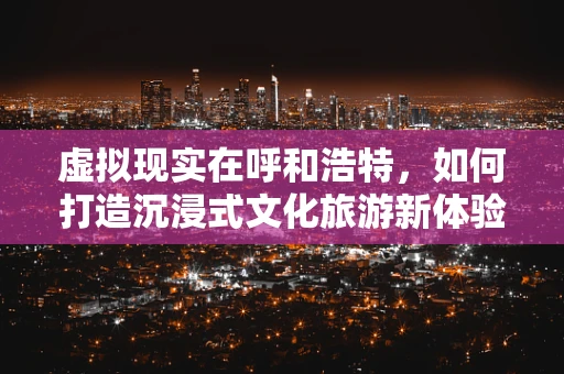虚拟现实在呼和浩特，如何打造沉浸式文化旅游新体验？