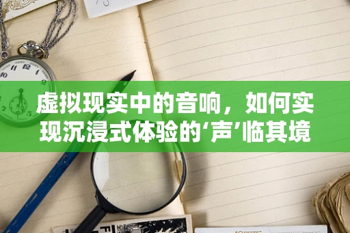 虚拟现实中的音响，如何实现沉浸式体验的‘声’临其境？